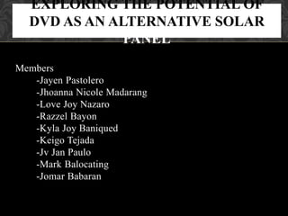 Members
-Jayen Pastolero
-Jhoanna Nicole Madarang
-Love Joy Nazaro
-Razzel Bayon
-Kyla Joy Baniqued
-Keigo Tejada
-Jv Jan Paulo
-Mark Balocating
-Jomar Babaran
EXPLORING THE POTENTIAL OF
DVD AS AN ALTERNATIVE SOLAR
PANEL
 
