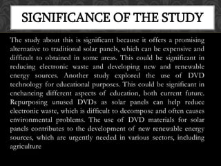 The study about this is significant because it offers a promising
alternative to traditional solar panels, which can be expensive and
difficult to obtained in some areas. This could be significant in
reducing electronic waste and developing new and renewable
energy sources. Another study explored the use of DVD
technology for educational purposes. This could be significant in
enchancing different aspects of education, both current future.
Repurposing unused DVDs as solar panels can help reduce
electronic waste, which is difficult to decompose and often causes
environmental problems. The use of DVD materials for solar
panels contributes to the development of new renewable energy
sources, which are urgently needed in various sectors, including
agriculture
SIGNIFICANCE OF THE STUDY
 