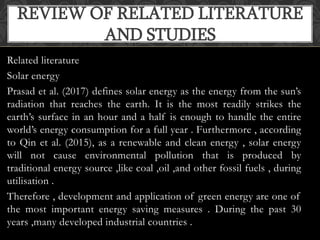 Related literature
Solar energy
Prasad et al. (2017) defines solar energy as the energy from the sun’s
radiation that reaches the earth. It is the most readily strikes the
earth’s surface in an hour and a half is enough to handle the entire
world’s energy consumption for a full year . Furthermore , according
to Qin et al. (2015), as a renewable and clean energy , solar energy
will not cause environmental pollution that is produced by
traditional energy source ,like coal ,oil ,and other fossil fuels , during
utilisation .
Therefore , development and application of green energy are one of
the most important energy saving measures . During the past 30
years ,many developed industrial countries .
REVIEW OF RELATED LITERATURE
AND STUDIES
 