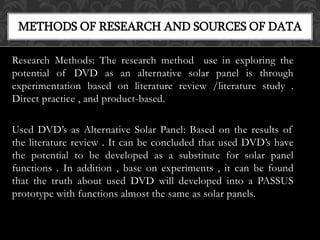 Research Methods: The research method use in exploring the
potential of DVD as an alternative solar panel is through
experimentation based on literature review /literature study .
Direct practice , and product-based.
Used DVD’s as Alternative Solar Panel: Based on the results of
the literature review . It can be concluded that used DVD’s have
the potential to be developed as a substitute for solar panel
functions . In addition , base on experiments , it can be found
that the truth about used DVD will developed into a PASSUS
prototype with functions almost the same as solar panels.
METHODS OF RESEARCH AND SOURCES OF DATA
 