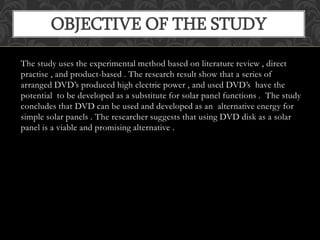 The study uses the experimental method based on literature review , direct
practise , and product-based . The research result show that a series of
arranged DVD’s produced high electric power , and used DVD’s have the
potential to be developed as a substitute for solar panel functions . The study
concludes that DVD can be used and developed as an alternative energy for
simple solar panels . The researcher suggests that using DVD disk as a solar
panel is a viable and promising alternative .
OBJECTIVE OF THE STUDY
 