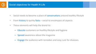 Social objectives for Health N Life
• Social needs to become a place of conversations around healthy lifestyle
• From history to quirky facts – social to encompass all aspects
• These elements will help the brand to:
– Educate customers on healthy lifestyle and hygiene
– Spread awareness about the magazine
– Engage the audience with remedies and easy cure for diseases.
 