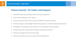 Communication Approach
Primary channels - FB, Twitter and Instagram
 Aesthetic planning & design with interactive graphics
 User-base building in GCC region
 Focus content & information seed on different health sections
 Create thought / knowledge leadership position in health related information
 Propagate marketing communication on optimized social channels
 Showcasing user experience through multimedia content
 Activity management and monitoring
 Activity promotion via social ads (Fb and Instagram)
 