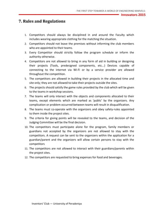 -THE FIRST STEP TOWARDS A WORLD OF ENGINEERING MARVELS-
Innovators 2015
10 Inventors’ Club — University of Peradeniya
7. Rules and Regulations
1. Competitors should always be disciplined in and around the Faculty which
includes wearing appropriate clothing for the matching the situation.
2. Competitors should not leave the premises without informing the club members
who are appointed to their teams.
3. Every Competitor should strictly follow the program schedule or inform the
authority otherwise.
4. Competitors are not allowed to bring in any form of aid in building or designing
their projects (Tools, predesigned components, etc...) Devices capable of
connecting to the internet via Wi-Fi or by a service provider are allowed
throughout the competition.
5. The competitors are allowed in building their projects in the allocated time and
site only; they are not allowed to take their projects outside the sites.
6. The projects should satisfy the game rules provided by the club which will be given
to the teams in workshop sessions.
7. The teams will only interact with the objects and components allocated to their
teams, except elements which are marked as 'public' by the organizers. Any
complication or problem occurred between teams will result in disqualification.
8. The teams must co-operate with the organizers and obey safety-rules appointed
to them inside the project sites.
9. The criteria for giving points will be revealed to the teams, and decision of the
Judging Committee will be the final decision.
10. The competitors must participate alone for the program, family members or
guardians not accepted by the organizers are not allowed to stay with the
competitors. A request can be sent to the organizers within the application for a
guardian/parent and the organizers will allow certain persons to stay with the
competitors
11. The competitors are not allowed to interact with their guardians/parents within
the project sites.
12. The competitors are requested to bring expenses for food and beverages.
 