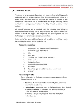 -THE FIRST STEP TOWARDS A WORLD OF ENGINEERING MARVELS-
Innovators 2015
12 Inventors’ Club — University of Peradeniya
(II). The Water Rocket
The teams have to design and construct two water rockets to fulfill two main
tasks. One task is to achieve maximum flying time. And other one is to land on a
given target. All teams have to construct two rockets to perform in the
competition. The winner will be selected from the target achieving contest
mainly, if two teams get equal marks on that flying time will be tested of their
rockets.
All needed resources will be supplied from the inventors’ club. Triggering
mechanism will be provided for all teams and they will have to design their
rockets to match the trigger. All competitors are encouraged to use new
technologies and tests new concepts on water rockets.
In the end of the game additional points will be added to healthiest rocket.
Parachuting mechanisms are not allowed in this.
Resources supplied
1. Maximum of four plastic water bottles with lids
2. Unlimited Supply of Cardboard
3. Glue
4. Duct tape
5. 2 Scissors And 2 Paper cutters (medium)
6. A foot ruler
7. Strings, Steel wire
8. Unlimited supply of Plumbing
9. Hacksaw*
10. Tools for carpenter work (nails, saw, and hammer)
11. A pump*
Rewarding Points
Points will be given by the Judges after examining every water rocket, in
four avenues, out of 10.
 Fly time o Maximum points for maximum fly time, for the best
record for three attempts.
 Touchdown o Maximum points for the healthiest rocket in the end.
• Resources depleted o Judges will give points in order of the
user with the least resources used.
• Finishing o Judges will give points in order of the highest
attractiveness.
 