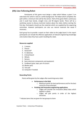 -THE FIRST STEP TOWARDS A WORLD OF ENGINEERING MARVELS-
Innovators 2015
13 Inventors’ Club — University of Peradeniya
(III). Line Following Robot
Participants of this game must design a robot which follows a given 3 cm
wide black line which is laid on a white background. The Robot which completes the
path within a minimum time will be the winner. Path of the game field is continuous
and it could have bends, straight Lines and 90 degree bends. There will be a
workshop session to discuss technical matters about the robot, before starting the
first day. Participants should use the materials which are supplied by the organizing
committee. However participants can also use natural materials like wood if
necessary.
Each group has to provide a report on their robot to the judge board. In the report
participants can include the effective applications of relevant engineering knowledge
and creative ideas they have used in building the robot.
Resources supplied
1. 2 motors
2. Chassis
3. Hand drill*
4. 9 v Batteries
5. A bread board
6. Wheels
7. Sensors
8. basic electronic components and equipment
9. Cardboard, glue, tape, pair of scissors
10. Marker pens
11. Test pad
12. Computer if needed
Rewarding Points
Points will be given by the Judges after examining every robot
 Performance in the field
o Maximum points for best performance and for the best
record for three attempts.
 Finishing and innovative engineering applications
o Judges will consider the innovative (New) Ideas which
applied in robots.
o Judges will give points in order of the highest
attractive.
* Indicate items that are given for two groups to share
 