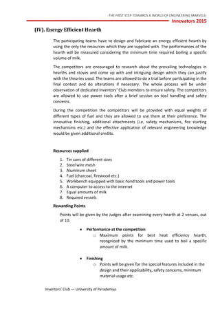 -THE FIRST STEP TOWARDS A WORLD OF ENGINEERING MARVELS-
Innovators 2015
14 Inventors’ Club — University of Peradeniya
(IV). Energy Efficient Hearth
The participating teams have to design and fabricate an energy efficient hearth by
using the only the resources which they are supplied with. The performances of the
hearth will be measured considering the minimum time required boiling a specific
volume of milk.
The competitors are encouraged to research about the prevailing technologies in
hearths and stoves and come up with and intriguing design which they can justify
with the theories used. The teams are allowed to do a trial before participating in the
final contest and do alterations if necessary. The whole process will be under
observation of dedicated Inventors’ Club members to ensure safety. The competitors
are allowed to use power tools after a brief session on tool handling and safety
concerns.
During the competition the competitors will be provided with equal weights of
different types of fuel and they are allowed to use them at their preference. The
innovative finishing, additional attachments (i.e. safety mechanisms, fire starting
mechanisms etc.) and the effective application of relevant engineering knowledge
would be given additional credits.
Resources supplied
1. Tin cans of different sizes
2. Steel wire mesh
3. Aluminum sheet
4. Fuel (charcoal, firewood etc.)
5. Workbench equipped with basic hand tools and power tools
6. A computer to access to the internet
7. Equal amounts of milk
8. Required vessels
Rewarding Points
Points will be given by the Judges after examining every hearth at 2 venues, out
of 10.
 Performance at the competition
o Maximum points for best heat efficiency hearth,
recognized by the minimum time used to boil a specific
amount of milk.
 Finishing
o Points will be given for the special features included in the
design and their applicability, safety concerns, minimum
material usage etc.
 