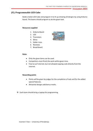 -THE FIRST STEP TOWARDS A WORLD OF ENGINEERING MARVELS-
Innovators 2015
15 Inventors’ Club — University of Peradeniya
(V). Programmable LED Cube
Build a 5x5x5 LED Cube and program it to lit up showing 10 designs by using Arduino
board. The teams should program to do the given task.
Resources supplied
1. Arduino Board
2. LED
3. Transistors
4. Wires
5. Solder irons
6. Resistors
7. Bread board
Rules
 Only the given items can be used.
 Competitors must finish the work within given time.
 Free to surf internet, but not allowed copying code directly from the
internet.
Rewarding points
 Points will be given by judges for the completion of task and for the added
special features.
 Attractive designs add bonus marks.
 Each team should bring a Laptop for programming.
 