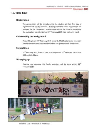 -THE FIRST STEP TOWARDS A WORLD OF ENGINEERING MARVELS-
Innovators 2015
17 Inventors’ Club — University of Peradeniya
10. Time Line
Registration
The competition will be introduced to the student at their first day of
registration of faculty entrance. Subsequently the online registration will
be open for the competitors. Confirmation should, be done by submitting
the application provided before 06th
February 2015 via e-mail or by hand.
Constructing the background
This will begin on 20th
February 2015 onwards. Modifications and necessary
for the competition structures relevant for the games will be established.
Competition
21st
February 2015, from 8.00am to 10.00pm and 22nd
February 2015, from
8.00 am to 8.00 pm.
Wrapping up
Cleaning and restoring the faculty premises will be done within 22nd
February 2015.
 