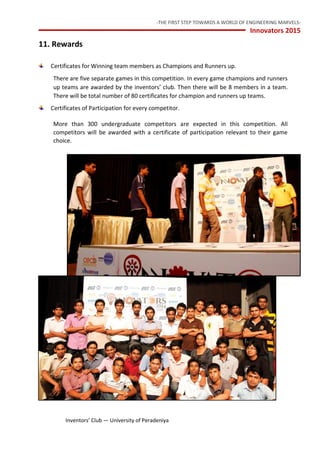 -THE FIRST STEP TOWARDS A WORLD OF ENGINEERING MARVELS-
Innovators 2015
18 Inventors’ Club — University of Peradeniya
11. Rewards
Certificates for Winning team members as Champions and Runners up.
There are five separate games in this competition. In every game champions and runners
up teams are awarded by the inventors’ club. Then there will be 8 members in a team.
There will be total number of 80 certificates for champion and runners up teams.
Certificates of Participation for every competitor.
More than 300 undergraduate competitors are expected in this competition. All
competitors will be awarded with a certificate of participation relevant to their game
choice.
 