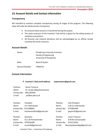 -THE FIRST STEP TOWARDS A WORLD OF ENGINEERING MARVELS-
Innovators 2015
20 Inventors’ Club — University of Peradeniya
13. Account Details and Contact Information
Transparency
We intended to maintain complete transparency during all stages of the program. The following
steps will make the whole process transparent.
 An exclusive bank account is maintained during the project.
 The senior treasurer of the Inventors’ Club will be a signee for the whole process of
monetary transactions.
 All financial and material donations will be acknowledged by an official receipt
issued by the senior treasurer.
Account Details
Name : Peradeniya University Inventors
Faculty of Engineering
University of Peradeniya
Bank : Bank of Ceylon
Account Number: 74469715
Contact Information:
 Inventors’ Club email address: uopinventors@gmail.com
Position: Senior Treasure
Name: Dr. Janaka Wijayakulasooriya
Contact No.: 0812393441
E-mail: jan@ee.pdn.ac.lk
Position: President Position: Vise President
Name: H.P. Rathnayaka Name: E.M.G.C.Edirisooriya
Contact No.: 0715788001 Contact No.: 0773835499
E-mail: harshanasoftnet@gmail.com E-mail: gayanc91@gmail.com
Position: Secretary Position: Junior Treasure
Name: A.S.L.B.Premachandra Name: D.M.W.L.Dissanayake
Contact No.: 0778146285 Contact No.: 0713712933
E-mail: arunaslb@gmail.com E-mail: dissanayakewedega@gmail.com
 