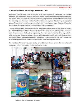 -THE FIRST STEP TOWARDS A WORLD OF ENGINEERING MARVELS-
Innovators 2015
3 Inventors’ Club — University of Peradeniya
1. Introduction to Peradeniya Inventors’ Club
Peradeniya Inventors’ Club is one of the most active clubs in Faculty of Engineering. This club was
formed in with the primary objective of bringing out the innovator inside young engineering minds.
The events of the club carefully selected to enable young inventors to think differently and apply
the knowledge and theories in practice. We firmly believe an engineer should always be a practical
person. This amity of innovative engineers will provide the background to get the essential practical
knowledge and necessary experiences to fortify the engineering career.
Among activities of the Peradeniya activities, the grand event organized by the Inventors’ club is
the ‘INNOVATORS’ competition. The sole intention of this competition is to bring out the innovative
skills of newcomers to the faculty of engineering. The event is carried out for three days with five
different themes. The competitors are given a task and asked to complete it within the time given,
and finally they are evaluated by a panel of judges from the academic staff. Last year’s competition
achieved a high level of success with 300 participants from the first year students.
The members of inventors’ club are looking forward to make it even better, this time which will
surely open path to open up the creative engineering minds.
 