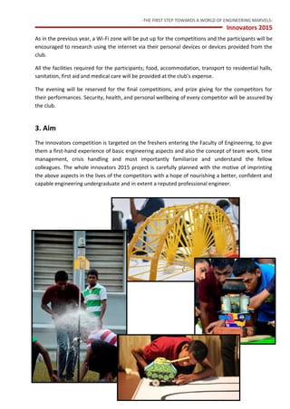 -THE FIRST STEP TOWARDS A WORLD OF ENGINEERING MARVELS-
Innovators 2015
5 Inventors’ Club — University of Peradeniya
As in the previous year, a Wi-Fi zone will be put up for the competitions and the participants will be
encouraged to research using the internet via their personal devices or devices provided from the
club.
All the facilities required for the participants; food, accommodation, transport to residential halls,
sanitation, first aid and medical care will be provided at the club’s expense.
The evening will be reserved for the final competitions, and prize giving for the competitors for
their performances. Security, health, and personal wellbeing of every competitor will be assured by
the club.
3. Aim
The Innovators competition is targeted on the freshers entering the Faculty of Engineering, to give
them a first-hand experience of basic engineering aspects and also the concept of team work, time
management, crisis handling and most importantly familiarize and understand the fellow
colleagues. The whole innovators 2015 project is carefully planned with the motive of imprinting
the above aspects in the lives of the competitors with a hope of nourishing a better, confident and
capable engineering undergraduate and in extent a reputed professional engineer.
 