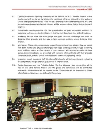 -THE FIRST STEP TOWARDS A WORLD OF ENGINEERING MARVELS-
Innovators 2015
8 Inventors’ Club — University of Peradeniya
1.1. Opening Ceremony -Opening ceremony will be held in the E.O.E Pereira Theater in the
faculty, and will be started by lighting the traditional oil lamp, followed by the welcome
speech and speeches formality, There will be a brief explanation of the Innovators 2015 and
upcoming events associated with it. Groups will be announced and further instructions will
be given.
1.2. Group leader meeting with the club -The group leaders are given instructions and hints on
leadership and maneuvering their teams in finishing their targets on time and with success.
1.3. Workshop Session –The five main groups are given the basic knowledge and hints on
designing their projects, and the way to face common problems when designing their
projects.
2.2. Mini games -These mini games require two or three members from a team, they are placed
with both mental and physical challenges from rope climbing/adventure type to solving
math problems, teams are free to send in team members with appropriate skills for these
games, the winning teams are presented with elements which will help with their project's
current situation, either a special tool/object or a technical/Engineering advice.
2.4. Inspection rounds -Academic Staff Members of the Faculty will be inspecting and evaluating
the competitors’ designs and will give advices to improve them.
2.10. Closing Ceremony and Line Following Robot -The line following robot competition will be
held in the E.O.E Pereira Theater and the prizes and certificates will be distributed
afterwards. Refreshments will be supplied or the Competitors will be appointed to places
where food and beverages can be bought themselves.
 