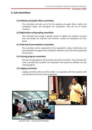 -THE FIRST STEP TOWARDS A WORLD OF ENGINEERING MARVELS-
Innovators 2015
9 Inventors’ Club — University of Peradeniya
6. Sub Committees
6.1 Publicity and public affairs committee
This committee will take care of all the publicity and public affairs, before the
competition begins and throughout the competition. They will use all media
resources.
6.2 Registration and grouping committee
This committee will arrange a possible system to register the students, to group
them and decide the maximum and minimum numbers of competitors for each
group.
6.3 Food and Accommodation committee
This committee will be responsible for the competitors’ safety, refreshments and
accommodation throughout the competition. Members of the club will be appointed
for each team
6.4 Training program committee
One day training program will be carried out by this committee. The committee will
make a possible plan to gather the competitors and conduct an effective one day
training program.
6.5 Judging committee
Judging committee will test all the models in co-operation with the academic staff
and will select the winners of the competition.
 
