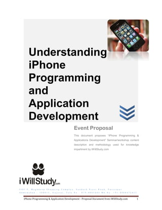 Understanding
           iPhone
           Programming
           and
           Application
           Development
                                                                    Event Proposal
                                                                    This document proposes “iPhone Programming &
                                                                    Applications Development” Seminar/workshop content
                                                                    description and methodology used for knowledge
                                                                    impartment by iWillStudy.com




U G F - 9 ,   M e g h d e e p    S h o p p i n g    C o m p l e x ,    S a n d e s h   P r e s s   R o a d ,   V a s t r a p u r
A h m e d a b a d    –   3 8 0 0 1 5 ,   G u j a r a t ,   T e l e . N o . :   0 7 9 - 4 0 0 3 6 0 4   M b . N o . : + 9 1 - 8 9 8 0 4 7 2 6 2 5
i n f o @ i w i l l s t u d y . c o m
     iPhone Programming & Application Development - Proposal Document from iWillStudy.com                                                          1
 