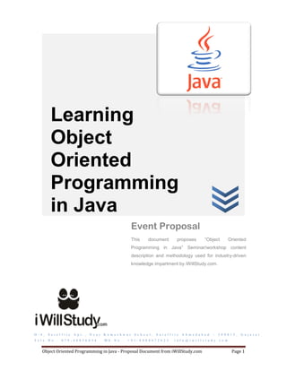 Learning
            Object
            Oriented
            Programming
            in Java
                                                                        Event Proposal
                                                                        This      document               proposes           “Object            Oriented
                                                                        Programming in Java” Seminar/workshop content
                                                                        description and methodology used for industry-driven
                                                                        knowledge impartment by iWillStudy.com.




D - 4 ,   S a t e l l i t e   A p t . ,   N e a r   K a m e s h w a r    S c h o o l ,   S a t e l l i t e   A h m e d a b a d   –   3 8 0 0 1 5 ,   G u j a r a t
T e l e . N o . :   0 7 9 - 4 0 0 3 6 0 3 4         M b . N o . :   + 9 1 - 8 9 8 0 4 7 2 6 2 5        i n f o @ i w i l l s t u d y . c o m


     Object Oriented Programming in Java - Proposal Document from iWillStudy.com                                                                Page 1
 