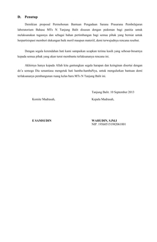 D. Penutup
Demikian proposal Permohonan Bantuan Pengadaan Sarana Prasarana Pembelajaran
laboratorium Bahasa MTs N Tanjung Balit disusun dengan pedoman bagi panitia untuk
melaksanakan tugasnya dan sebagai bahan pertimbangan bagi semua pihak yang berniat untuk
berpartisispasi memberi dukungan baik moril maupun materiil, demi terwujudnya rencana resebut.
Dengan segala kerendahan hati kami sampaikan ucapkan terima kasih yang sebesar-besarnya
kepada semua pihak yang akan turut membantu terlaksananya rencana ini.
Akhirnya hanya kepada Allah kita gantungkan segala harapan dan keinginan disertai dengan
do’a semoga Dia senantiasa mengetuk hati hamba-hambaNya, untuk mengulurkan bantuan demi
terlaksananya pembangunan ruang kelas baru MTs N Tanjung Balit ini.
Tanjung Balit. 10 September 2013
Komite Madrasah, Kepala Madrasah,
E SAMSUDIN WAHUDIN, S.Pd.I
NIP. 195605151982061001
 
