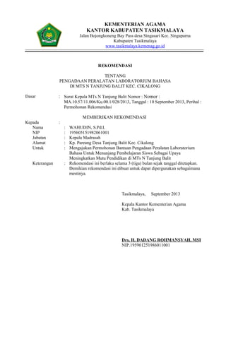 KEMENTERIAN AGAMA
KANTOR KABUPATEN TASIKMALAYA
Jalan Bojongkoneng Bay Pass desa Singasari Kec. Singaparna
Kabupaten Tasikmalaya
www.tasikmalaya.kemenag.go.id
REKOMENDASI
TENTANG
PENGADAAN PERALATAN LABORATORIUM BAHASA
DI MTS N TANJUNG BALIT KEC. CIKALONG
Dasar : Surat Kepala MTs N Tanjung Balit Nomor : Nomor :
MA.10.57/11.006/Ku.00.1/028/2013, Tanggal : 10 September 2013, Perihal :
Permohonan Rekomendasi
MEMBERIKAN REKOMENDASI
Kepada :
Nama : WAHUDIN, S.Pd.I.
NIP : 195605151982061001
Jabatan : Kepala Madrasah
Alamat : Kp. Pareang Desa Tanjung Balit Kec. Cikalong
Untuk : Mengajukan Permohonan Bantuan Pengadaan Peralatan Laboratorium
Bahasa Untuk Menunjang Pembelajaran Siswa Sebagai Upaya
Meningkatkan Mutu Pendidikan di MTs N Tanjung Balit
Keterangan : Rekomendasi ini berlaku selama 3 (tiga) bulan sejak tanggal ditetapkan.
Demikian rekomendasi ini dibuat untuk dapat dipergunakan sebagaimana
mestinya.
Tasikmalaya, September 2013
Kepala Kantor Kementerian Agama
Kab. Tasikmalaya
Drs. H. DADANG ROHMANSYAH, MSI
NIP.195901251986011001
 