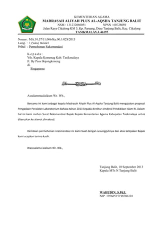 KEMENTERIAN AGAMA
MADRASAH ALIYAH PLUS AL-AQSHA TANJUNG BALIT
NSM : 131232060051 NPSN : 60728089
Jalan Raya Cikalong KM 3, Kp. Pareang, Desa Tanjung Balit, Kec. Cikalong
TASIKMALAYA 46195
Nomor : MA.10.57/11.006/Ku.00.1/028/2013
Lamp : 1 (Satu) Bendel
Prihal : Permohonan Rekomendasi
K e p a d a :
Yth. Kepala Kemenag Kab. Tasikmalaya
Jl. By Pass Bojongkoneng
di.
Singaparna
Assalammualaikum Wr. Wb.,
Bersama ini kami sebagai kepala Madrasah Aliyah Plus Al-Aqsha Tanjung Balit mengajukan proposal
Pengadaan Peralatan Laboratorium Bahasa tahun 2013 kepada direktur Jenderal Pendidikan Islam RI. Dalam
hal ini kami mohon Surat Rekomendasi Bapak Kepala Kementerian Agama Kabupaten Tasikmalaya untuk
diteruskan ke alamat dimaksud.
Demikian permohonan rekomendasi ini kami buat dengan sesungguhnya dan atas kebijakan Bapak
kami ucapkan terima kasih.
Wasssalamu’alaikum Wr. Wb.,
Tanjung Balit, 10 September 2013
Kepala MTs N Tanjung Balit
WAHUDIN, S.Pd.I.
NIP. 19560515198206101
 