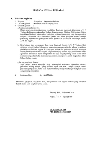 RENCANA USULAN KEGIATAN
A. Rencana Kegiatan
1. Kegiatan : Pengadaan Laboratorium Bahasa
2. Lokasi Kegiatan : Komplek MTs N Tanjung Balit
3. Uraian Kegiatan :
a.Keadaan yang ada saat ini .
Dalam upaya meningkatkan mutu pendidikan dasar dan menengah khususnya MTs N
Tanjung Balit dan melaksanakan Undang-Undang nomor 20 tahun 2003 tentang Sistem
Pendidikan Nasional, menerapkan kurikulum berbasis kompetensi yang disempurnakan
menjadi Kurikulum 2013 diantaranya peran serta mata pelajaran Bahasa sebagai
penunjang keberhasilan peningkatan mutu pendidikan di sekolah khususnya Bahasa
Arab dan Inggris.
b. Keterbatasan dan kemampuan dana yang diperoleh Komite MTs N Tanjung Balit
sehingga mengakibatkan kekurangan sarana dan prasarana alat-alat sebagai pendukung
pembelajaran Bahasa Inggris. Kelengkapan sarana dan prasarana sebagai perangkat
media pembelajaran Bahasa Inggris sangat menunjang potensi bagi guru maupun siswa
agar mutu pendidikan dapat ditingkatkan dan juga sangat penting untuk siswa dalam
usaha meningkatkan bakat dan minat dalam mendorong siswa untuk berprestasi dalam
bidang Bahasa Inggris
c.Target yang ingin dicapai .
Agar proses belajar mengajar tetap meaningfull sebaiknya diperlukan sarana–
prasarana. Ruang belajar yang nyaman, layak dan baik. Dengan adanya sarana-
prasarana yang sesuai, maka akan menumbuhkan peningkatan belajar mengajar sesuai
dengan yang diharapkan.
4. Perkiraan Biaya : Rp. 160.075.000,-
Demikian proposal yang kami buat, atas perhatian dan segala bantuan yang diberikan
kepada kami, kami ucapkan terima kasih .
Tanjung Balit, September 2014
Kepala MTs N Tanjung Balit
Drs MARJUSAN, MM
NIP. 196405061992031004
 