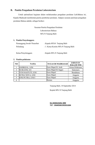 B. Panitia Pengadaan Peralatan Laboratorium
Untuk optimalisasi kegiatan dalam melaksanakan pengadaan peralatan Lab.Bahasa ini,
Kepala Madrasah membentuk panitia pembelian peralatan. Adapun susunan panitiaan pengadaan
peralatan Bahasa adalah, sebagai berikut :
Susunan Panitia Pengadaan Peralatan
Laboratorium Bahasa
MTs N Tanjung Balit
1. Panitia Penyelenggara
Penanggung Jawab/ Penasihat : Kepala MTsN Tanjung Balit
Pelindung : 1. Ketua Komite MTs N Tanjung Balit
Ketua Penyelenggara : Kepala MTs N Tanjung Balit
2. Panitia pelaksana
NO NAMA TUGAS DI MADRASAH
JABATAN
DALAM TIM
1 ANDRIZAL, S.Pd Guru Mapel B. Arab Ketua Pelaksana
2 NURLEINI, S.S Guru Mapel B. Inggis Sekretaris
3 YENI HASTUTI, S.Pd Guru Mapel Bendahara
4 SETRA NOVA, S.Pd Guru Mapel Anggota
5 JONI PUTRA, S.Pd I Guru Mapel Anggota
6 Humas Anggota
Tanjung Balit, 10 September 2014
Kepala MTs N Tanjung Balit
Drs MARJUSAN, MM
NIP. 196405061992031004
 