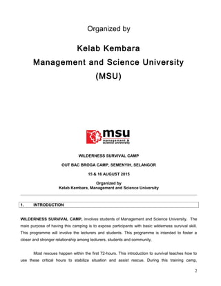 Organized by
Kelab Kembara
Management and Science University
(MSU)
WILDERNESS SURVIVAL CAMP
OUT BAC BROGA CAMP, SEMENYIH, SELANGOR
15 & 16 AUGUST 2015
Organized by
Kelab Kembara, Management and Science University
1. INTRODUCTION
WILDERNESS SURVIVAL CAMP, involves students of Management and Science University. The
main purpose of having this camping is to expose participants with basic wilderness survival skill.
This programme will involve the lecturers and students. This programme is intended to foster a
closer and stronger relationship among lecturers, students and community.
Most rescues happen within the first 72-hours. This introduction to survival teaches how to
use these critical hours to stabilize situation and assist rescue. During this training camp,
2
 