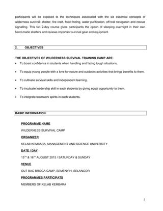 participants will be exposed to the techniques associated with the six essential concepts of
wilderness survival: shelter, fire craft, food finding, water purification, off-trail navigation and rescue
signalling. This fun 2-day course gives participants the option of sleeping overnight in their own
hand-made shelters and reviews important survival gear and equipment.
2. OBJECTIVES
THE OBJECTIVES OF WILDERNESS SURVIVAL TRAINING CAMP ARE:
• To boast confidence in students when handling and facing tough situations.
• To equip young people with a love for nature and outdoors activities that brings benefits to them.
• To cultivate survival skills and independent learning.
• To inculcate leadership skill in each students by giving equal opportunity to them.
• To integrate teamwork spirits in each students.
BASIC INFORMATION
PROGRAMME NAME
WILDERNESS SURVIVAL CAMP
ORGANIZER
KELAB KEMBARA, MANAGEMENT AND SCIENCE UNIVERSITY
DATE / DAY
15TH
& 16TH
AUGUST 2015 / SATURDAY & SUNDAY
VENUE
OUT BAC BROGA CAMP, SEMENYIH, SELANGOR
PROGRAMMES PARTICIPATS
MEMBERS OF KELAB KEMBARA
3
 