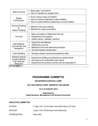 Basic Survival
• Basic gear / survival kit
• How to maintain an upright mind
Shelter
Construction
• Know various types of shelters
• How to choose materials to make shelters
• How to create effective wilderness survival shelters
Survival Cooking
&
Water Purifying
• Method of survival cooking
• Methods for water purification
First Aid
• Basic principles of wilderness first aid
• Cleanliness and hygiene
• Health issues - disease, infection
Self Defense
,Survival tips and
Navigation
• Tactical & self defense
• Wilderness survival
• Methods to find and determine direction
• Survival weapon construction
Team Building • Develop student social and leadership skills
Extreme Activity
(jungle trekking,
rock climbing,
flying fox)
• Experience thrilling and adventurous green forest.
• Get close and comfortable with nature.
• Experience the extreme activity and be physically fit.
ATTACHMENT 1
PROGRAMME COMMITTE
WILDERNESS SURVIVAL CAMP
OUT BAC BROGA CAMP, SEMENYIH, SELANGOR
15 & 16 AUGUST 2015
Organized by
Kelab Kembara, Management and Science University
EXECUTIVE COMMITTEE
PATRON : Y. Bhg. Prof. Tan Sri Dato’ Wira Mohd Shukri Ab Yajid
ADVISOR : Assoc. Prof. Dr Norhisham binti Mohamad
COORDINATOR : Miss Fatin
5
 