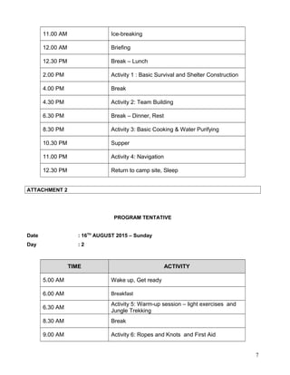 11.00 AM Ice-breaking
12.00 AM Briefing
12.30 PM Break – Lunch
2.00 PM Activity 1 : Basic Survival and Shelter Construction
4.00 PM Break
4.30 PM Activity 2: Team Building
6.30 PM Break – Dinner, Rest
8.30 PM Activity 3: Basic Cooking & Water Purifying
10.30 PM Supper
11.00 PM Activity 4: Navigation
12.30 PM Return to camp site, Sleep
ATTACHMENT 2
PROGRAM TENTATIVE
Date : 16TH
AUGUST 2015 – Sunday
Day : 2
TIME ACTIVITY
5.00 AM Wake up, Get ready
6.00 AM Breakfast
6.30 AM
Activity 5: Warm-up session – light exercises and
Jungle Trekking
8.30 AM Break
9.00 AM Activity 6: Ropes and Knots and First Aid
7
 