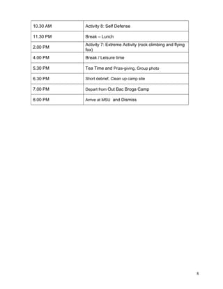 10.30 AM Activity 8: Self Defense
11.30 PM Break – Lunch
2.00 PM
Activity 7: Extreme Activity (rock climbing and flying
fox)
4.00 PM Break / Leisure time
5.30 PM Tea Time and Prize-giving, Group photo
6.30 PM Short debrief, Clean up camp site
7.00 PM Depart from Out Bac Broga Camp
8.00 PM Arrive at MSU and Dismiss
8
 