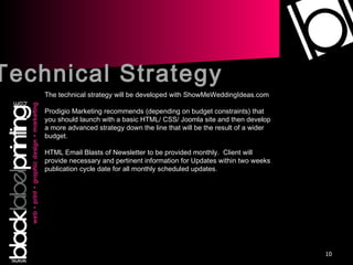 Technical Strategy The technical strategy will be developed with ShowMeWeddingIdeas.com Prodigio Marketing recommends (depending on budget constraints) that you should launch with a basic HTML/ CSS/ Joomla site and then develop a more advanced strategy down the line that will be the result of a wider budget. HTML Email Blasts of Newsletter to be provided monthly.  Client will provide necessary and pertinent information for Updates within two weeks publication cycle date for all monthly scheduled updates. 