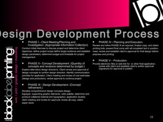 PHASE I - Client Meeting/Planning and Investigation: (Appropriate Information Collection) Conduct initial interview to discuss project and determine client objectives; define project scope define target audience and establish design parameters; determine budget and timetable for project management. PHASE II - Concept Development: (Quantity of concepts and revisions determined by budget.) Explore alternative design directions. Client review and approval of design concepts to confirm design direction. Identify communication priorities for application. Client meeting and review of cost estimates (design and production), verbal approval to continue project. PHASE III - Design Development: (Concept refinement.)  Develop comprehensive design concepts design, logotype, supporting graphic elements, color palette, determine and produce collateral material and typography); application studies; client meeting and review for approval; review all copy; select paper stock. PHASE IV - Planning and Execution: Review and refine PHASE III as required, finalize copy; and obtain printing bids; present final comp with all completed text in position; meet, review and establish client’s approval for final design before prepress and printing. PHASE V – Production: Provide electronic files or web link for  or other final application; review with client and establish client’s written approval (signature) for approval to publish. Design Development Process 