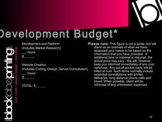 Development and Platform (Includes Market Research) ___ hours $_______ Website Creation (Includes Coding, Design, Server Consultation) ___ hours $_______ TOTAL: $______ Please note:  This figure is not a quote, but will stand as an estimate of what we have assessed your needs to be based on the information that you have provided.  If additional time or material is required, the actual price may vary.  We will, however, keep you informed immediately of any cost variances. Any out-of-pocket costs will be billed at cost. Such items normally include extended consultations with printer, deliveries, long distance phone calls and travel. When possible, client will be informed of any unforeseen expenses. Development Budget* 