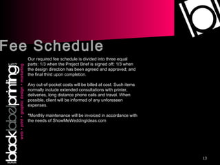 Fee Schedule Our required fee schedule is divided into three equal parts: 1/3 when the Project Brief is signed off; 1/3 when the design direction has been agreed and approved; and the final third upon completion. Any out-of-pocket costs will be billed at cost. Such items normally include extended consultations with printer, deliveries, long distance phone calls and travel. When possible, client will be informed of any unforeseen expenses. *Monthly maintenance will be invoiced in accordance with the needs of ShowMeWeddingIdeas.com 