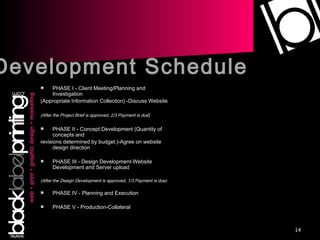PHASE I - Client Meeting/Planning and Investigation (Appropriate Information Collection) -Discuss Website (After the Project Brief is approved, 2/3 Payment is due ) PHASE II - Concept Development (Quantity of concepts and revisions determined by budget.)-Agree on website design direction PHASE III - Design Development-Website Development and Server upload (After the Design Development is approved, 1/3 Payment is due) PHASE IV - Planning and Execution PHASE V - Production-Collateral Development Schedule 