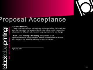 Proposal Acceptance CONSIDERATIONS: •  Please note that this figure is an estimate of what we believe the job will take given the information you have provided. If more or less work is involved, the actual rate may differ. We will, however, keep you informed of any change. •  Black Label Printing & Marketing  is responsible for  all copies/proofs/layouts being completed after the final installment is received.  Any change in copy after final draft may incur additional fees.     _________________________________________ Sign and date 