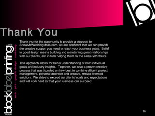 Thank You Thank you for the opportunity to provide a proposal to ShowMeWeddingIdeas.com, we are confident that we can provide the creative support you need to reach your business goals.  Belief in good design means building and maintaining great relationships with our clients, and in turn helping them do the same with theirs.  This approach allows for better understanding of both individual goals and industry insights.  Together, we have a proven creative process that was founded on how best to combine diligent project management, personal attention and creative, results-oriented solutions. We strive to exceed our clients’ goals and expectations and will work hard so that your business can succeed. 