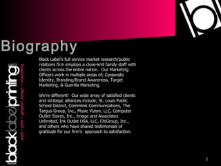 Biography Black Label’s full service market research/public relations firm employs a close-knit family staff with clients across the entire nation.  Our Marketing Officers work in multiple areas of; Corporate Identity, Branding/Brand Awareness, Target Marketing, & Guerilla Marketing. We’re different!  Our wide array of satisfied clients and strategic alliances include; St. Louis Public School District, Commlink Communications, The Targus Group, Inc., Music Vizion, LLC, Computer Outlet Stores, Inc., Image and Associates Unlimited, Ink Outlet USA, LLC, CitiGroup, Inc., and others who have shared testimonials of gratitude for our firm’s  approach to satisfaction. 