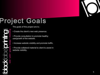Project Goals The goals of this project are to ;  Create the client’s new web presence. Provide consultation to promote healthy use/growth of the website. Increase website visibility and promote traffic. Provide collateral material to client to assist in website visibility. 