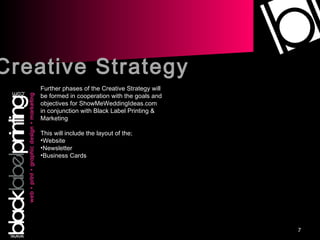 Creative Strategy Further phases of the Creative Strategy will be formed in cooperation with the goals and objectives for ShowMeWeddingIdeas.com in conjunction with Black Label Printing & Marketing This will include the layout of the; Website Newsletter Business Cards 