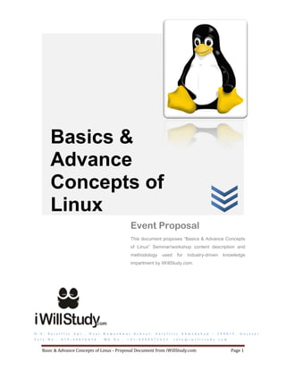 Basics &
            Advance
            Concepts of
            Linux
                                                                        Event Proposal
                                                                        This document proposes “Basics & Advance Concepts
                                                                        of Linux” Seminar/workshop content description and
                                                                        methodology           used       for    industry-driven          knowledge
                                                                        impartment by iWillStudy.com.




D - 4 ,   S a t e l l i t e   A p t . ,   N e a r   K a m e s h w a r    S c h o o l ,   S a t e l l i t e   A h m e d a b a d   –   3 8 0 0 1 5 ,   G u j a r a t
T e l e . N o . :   0 7 9 - 4 0 0 3 6 0 3 4         M b . N o . :   + 9 1 - 8 9 8 0 4 7 2 6 2 5        i n f o @ i w i l l s t u d y . c o m


     Basic & Advance Concepts of Linux - Proposal Document from iWillStudy.com                                                                 Page 1
 