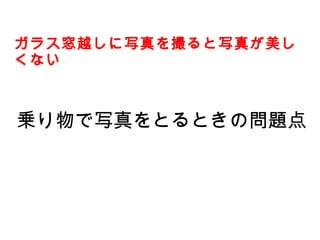 乗り物で写真をとるときの問題点
ガラス窓越しに写真を撮ると写真が美し
くない
 