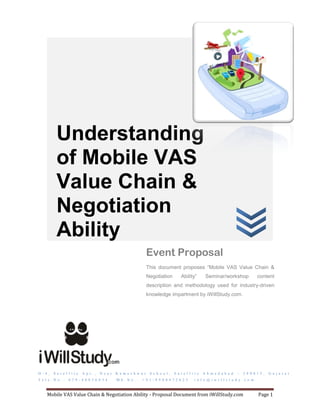 Understanding
            of Mobile VAS
            Value Chain &
            Negotiation
            Ability
                                                                        Event Proposal
                                                                        This document proposes “Mobile VAS Value Chain &
                                                                        Negotiation          Ability”         Seminar/workshop                 content
                                                                        description and methodology used for industry-driven
                                                                        knowledge impartment by iWillStudy.com.




D - 4 ,   S a t e l l i t e   A p t . ,   N e a r   K a m e s h w a r    S c h o o l ,   S a t e l l i t e   A h m e d a b a d   –   3 8 0 0 1 5 ,   G u j a r a t
T e l e . N o . :   0 7 9 - 4 0 0 3 6 0 3 4         M b . N o . :   + 9 1 - 8 9 8 0 4 7 2 6 2 5        i n f o @ i w i l l s t u d y . c o m



     Mobile VAS Value Chain & Negotiation Ability - Proposal Document from iWillStudy.com                                                      Page 1
 