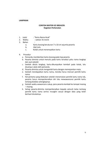 LAMPIRAN

                       CONTOH MATERI ICE BREACER:
                           Kegiatan Perkenalan



1.   Judul       : “Kartu Nama Acak”
2.   Waktu         : sekitar 35 menit
3.   Bahan         :
        a.       Kartu kosong berukuran 7 x 10 cm sejumla peserta
        b.       Alat tulis
        c.       Kotak untuk menempatkan kartu

4.     Prosedur
     a. Pemandu memberikan kartu kosong pada tiap peserta
     b. Peserta diminta untuk menulis pada kartu tersebut yaitu nama lengkap
         dan asal sekolah
     c. Setelah ditulis lengkap, kartu dikumpulkan kembali pada kotak, lalu
         dicampur aduk oleh pemandu
     d. Peserta diminta untuk mengambil kartu dengan memejamkan mata.
     e. Setelah mendapatkan kartu nama, mereka harus mencari pemilik kartu
         nama.
     f. Hal pertama yang dilakukan setelah menemukan pemilik kartu nama tsb,
         peserta harus memperkenalkan diri lalu mewawancarai pemilik kartu
         tentang biodata selengkapnya.
     g. Setelah waktu wawancara cukup, para peserta kembali ke tempat masing
         – masing.
     h. Setiap peserta diminta memperkenalkan kepada seluruh kelas tentang
         pemilik kartu nama serinci mungkin sesuai dengan data yang telah
         berhasil dicatatnya.




                                                                          9
 