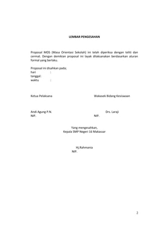LEMBAR PENGESAHAN
Proposal MOS (Masa Orientasi Sekolah) ini telah diperiksa dengan teliti dan
cermat. Dengan demikian proposal ini layak dilaksanakan berdasarkan aturan
formal yang berlaku.
Proposal ini disahkan pada;
hari :
tanggal:
waktu :
Ketua Pelaksana Wakasek Bidang Kesiswaan
Andi Agung P.N. Drs. Laraji
NIP. NIP.
Yang mengesahkan,
Kepala SMP Negeri 16 Makassar
Hj.Rahmania
NIP.
2
 