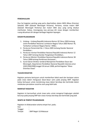 PENDAHULUAN
Dua hal kegiatan penting yang perlu diperhatikan dalam MOS (Masa Orientasi
Sekolah) SMP (Sekolah Menengah Pertama). Pertama, review materi SMP
(Sekolah Menengah Pertema) dan materi SMA atau yang sering disebut
matrikulasi. Kedua, merangsang rasa percaya diri siswa dengan memberikan
ruang aktualisasi diri dengan berbagai kegiatan lapangan.
DASAR PELAKSANAAN
1. Undang – Undang Republik Indonesia Nomor 20 Tahun 2003 tentang
sistim Pendidikan Nasional ( Lembaran Negara Tahun 2003 Nomor 78,
Tambahan Lembaran Negara Nomor 4496) ;
2. Peraturan Pemerintah No. 1 Tahun 2005 tentang Standar Nasional
Pendidikan ;
3. Peraturan mentari Pendidikan Nasional Republik Indonesia Nomor 12
Tahun 2007 tentang Standar Pengelolaan Pendidikan ;
4. Peraturan Menteri Pendidikan Nasional Republik Indonesia Nomor 38
Tahun 2008 tentang Pembinaan Kesiswaan ;
5. Surat Edaran Direktur Jenderal Manajemen Pendidikan Dasar dan
Menengah, Departemen Pendidikan Nasional Republik Indoneia omor
220/C/MN/2008 tanggal 18 Januari 2008, perihal Kegiatan “Masa
Orientasi Siswa”
TUJUAN KEGIATAN
Kegiatan pertama bertujuan untuk memberikan bekal awal dan kesiapan setara
pada siswa dalam menguasai dasar-dasar sains pada jenjang SMP. Kegiatan
kedua bertujuan untuk mendorong siswa dalam bersikap dan bertindak dalam
melakukan perubahan sosial ke arah yang lebih baik.
MANFAAT KEGIATAN
Kegiatan ini bermanfaat untuk siswa yaitu untuk mengenal lingkungan sekolah
barunya pada jenjang SMP dan siswa mampu bersikap dan bertindak yang baik
WAKTU & TEMPAT PELAKSANAAN
Kegiatan ini dilaksanakan selama empat hari, pada;
Hari :
Tanggal :
Tempat : SMP Negeri 16 Makassar
4
 