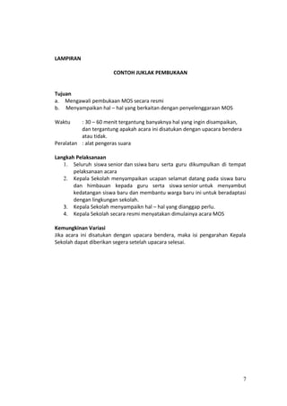LAMPIRAN
CONTOH JUKLAK PEMBUKAAN
Tujuan
a. Mengawali pembukaan MOS secara resmi
b. Menyampaikan hal – hal yang berkaitan dengan penyelenggaraan MOS
Waktu : 30 – 60 menit tergantung banyaknya hal yang ingin disampaikan,
dan tergantung apakah acara ini disatukan dengan upacara bendera
atau tidak.
Peralatan : alat pengeras suara
Langkah Pelaksanaan
1. Seluruh siswa senior dan ssiwa baru serta guru dikumpulkan di tempat
pelaksanaan acara
2. Kepala Sekolah menyampaikan ucapan selamat datang pada siswa baru
dan himbauan kepada guru serta siswa senior untuk menyambut
kedatangan siswa baru dan membantu warga baru ini untuk beradaptasi
dengan lingkungan sekolah.
3. Kepala Sekolah menyampaikn hal – hal yang dianggap perlu.
4. Kepala Sekolah secara resmi menyatakan dimulainya acara MOS
Kemungkinan Variasi
Jika acara ini disatukan dengan upacara bendera, maka isi pengarahan Kepala
Sekolah dapat diberikan segera setelah upacara selesai.
7
 