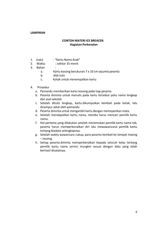 LAMPIRAN
CONTOH MATERI ICE BREACER:
Kegiatan Perkenalan
1. Judul : “Kartu Nama Acak”
2. Waktu : sekitar 35 menit
3. Bahan :
a. Kartu kosong berukuran 7 x 10 cm sejumla peserta
b. Alat tulis
c. Kotak untuk menempatkan kartu
4. Prosedur
a. Pemandu memberikan kartu kosong pada tiap peserta
b. Peserta diminta untuk menulis pada kartu tersebut yaitu nama lengkap
dan asal sekolah
c. Setelah ditulis lengkap, kartu dikumpulkan kembali pada kotak, lalu
dicampur aduk oleh pemandu
d. Peserta diminta untuk mengambil kartu dengan memejamkan mata.
e. Setelah mendapatkan kartu nama, mereka harus mencari pemilik kartu
nama.
f. Hal pertama yang dilakukan setelah menemukan pemilik kartu nama tsb,
peserta harus memperkenalkan diri lalu mewawancarai pemilik kartu
tentang biodata selengkapnya.
g. Setelah waktu wawancara cukup, para peserta kembali ke tempat masing
– masing.
h. Setiap peserta diminta memperkenalkan kepada seluruh kelas tentang
pemilik kartu nama serinci mungkin sesuai dengan data yang telah
berhasil dicatatnya.
8
 