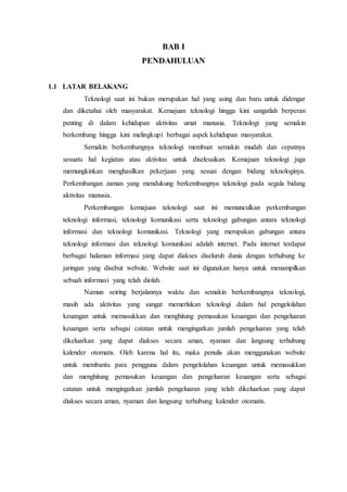 BAB I
PENDAHULUAN
1.1 LATAR BELAKANG
Teknologi saat ini bukan merupakan hal yang asing dan baru untuk didengar
dan diketahui oleh masyarakat. Kemajuan teknologi hingga kini sangatlah berperan
penting di dalam kehidupan aktivitas umat manusia. Teknologi yang semakin
berkembang hingga kini melingkupi berbagai aspek kehidupan masyarakat.
Semakin berkembangnya teknologi membuat semakin mudah dan cepatnya
sesuatu hal kegiatan atau aktivitas untuk diselesaikan. Kemajuan teknologi juga
memungkinkan menghasilkan pekerjaan yang sesuai dengan bidang teknologinya.
Perkembangan zaman yang mendukung berkembangnya teknologi pada segala bidang
aktivitas manusia.
Perkembangan kemajuan teknologi saat ini memunculkan perkembangan
teknologi informasi, teknologi komunikasi serta teknologi gabungan antara teknologi
informasi dan teknologi komunikasi. Teknologi yang merupakan gabungan antara
teknologi informasi dan teknologi komunikasi adalah internet. Pada internet terdapat
berbagai halaman informasi yang dapat diakses diseluruh dunia dengan terhubung ke
jaringan yang disebut website. Website saat ini digunakan hanya untuk menampilkan
sebuah informasi yang telah diolah.
Namun seiring berjalannya waktu dan semakin berkembangnya teknologi,
masih ada aktivitas yang sangat memerlukan teknologi dalam hal pengelolahan
keuangan untuk memasukkan dan menghitung pemasukan keuangan dan pengeluaran
keuangan serta sebagai catatan untuk mengingatkan jumlah pengeluaran yang telah
dikeluarkan yang dapat diakses secara aman, nyaman dan langsung terhubung
kalender otomatis. Oleh karena hal itu, maka penulis akan menggunakan website
untuk membantu para pengguna dalam pengelolahan keuangan untuk memasukkan
dan menghitung pemasukan keuangan dan pengeluaran keuangan serta sebagai
catatan untuk mengingatkan jumlah pengeluaran yang telah dikeluarkan yang dapat
diakses secara aman, nyaman dan langsung terhubung kalender otomatis.
 